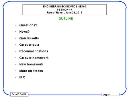 ENGINEERING ECONOMICS ISE460 SESSION 15 Rate of Return, June 22, 2015 Geza P. Bottlik Page 1 OUTLINE Questions? News? Quiz Results Go over quiz Recommendations.