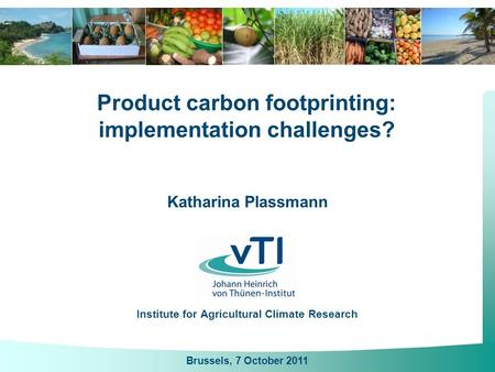 Katharina Plassmann Institute for Agricultural Climate Research Product carbon footprinting: implementation challenges? Brussels, 7 October 2011.
