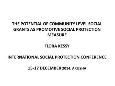 THE POTENTIAL OF COMMUNITY LEVEL SOCIAL GRANTS AS PROMOTIVE SOCIAL PROTECTION MEASURE FLORA KESSY INTERNATIONAL SOCIAL PROTECTION CONFERENCE 15-17 DECEMBER.