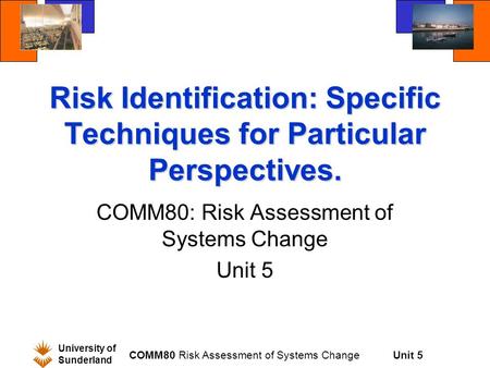 Unit 5 University of Sunderland COMM80 Risk Assessment of Systems Change Risk Identification: Specific Techniques for Particular Perspectives. COMM80: