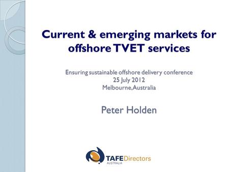 Current & emerging markets for offshore TVET services Ensuring sustainable offshore delivery conference 25 July 2012 Melbourne, Australia Peter Holden.