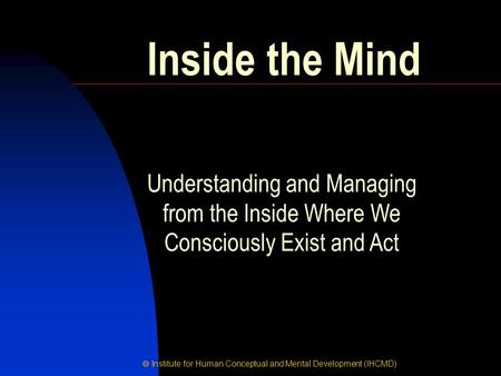  Institute for Human Conceptual and Mental Development (IHCMD) Inside the Mind Understanding and Managing from the Inside Where We Consciously Exist and.