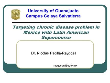 Targeting chronic disease problem in Mexico with Latin American Supercourse Dr. Nicolas Padilla-Raygoza University of Guanajuato Campus Celaya Salvatierra.