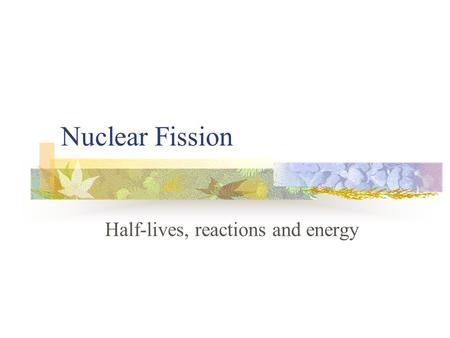Nuclear Fission Half-lives, reactions and energy.