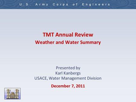 U.S. Army Corps of Engineers TMT Annual Review Weather and Water Summary Presented by Karl Kanbergs USACE, Water Management Division December 7, 2011.