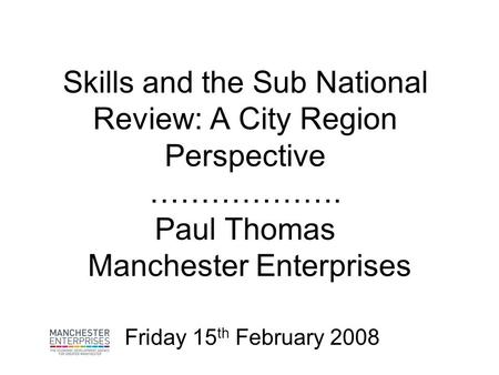 Skills and the Sub National Review: A City Region Perspective ………………. Paul Thomas Manchester Enterprises Friday 15 th February 2008.