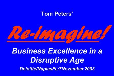 Tom Peters’ Re-imagine ! Business Excellence in a Disruptive Age Deloitte/NaplesFL/7November 2003.
