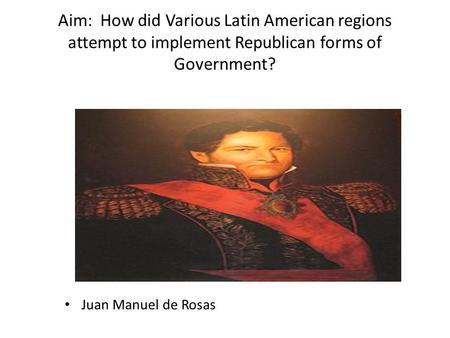 Aim: How did Various Latin American regions attempt to implement Republican forms of Government? Juan Manuel de Rosas.