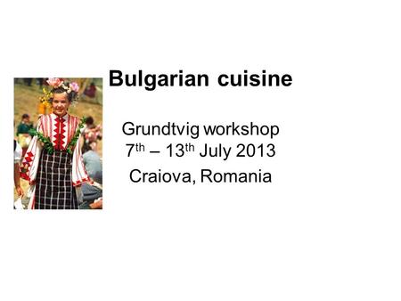 Bulgarian cuisine Grundtvig workshop 7 th – 13 th July 2013 Craiova, Romania.