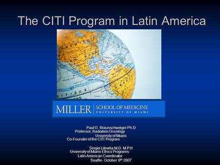 The CITI Program in Latin America Paul G. Braunschweiger Ph.D Professor, Radiation Oncology University of Miami Co-Founder of the CITI Program Sergio Litewka.