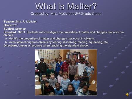What is Matter? Created by: Mrs. Metivier’s 2 nd Grade Class Teacher: Mrs. R. Metivier Grade: 2 nd Subject: Science Standard: S2P1 Students will investigate.