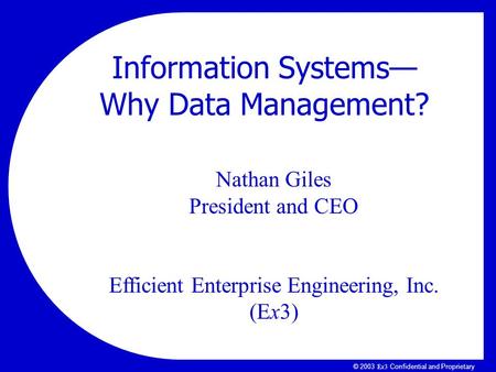 Ex3Ex3 © 2003 Ex3 Confidential and Proprietary Nathan Giles President and CEO Efficient Enterprise Engineering, Inc. (Ex3) Information Systems— Why Data.