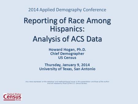 2014 Applied Demography Conference Reporting of Race Among Hispanics: Analysis of ACS Data Howard Hogan, Ph.D. Chief Demographer US Census Thursday, January.