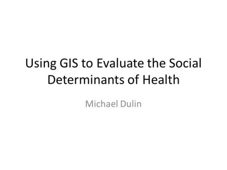 Using GIS to Evaluate the Social Determinants of Health Michael Dulin.