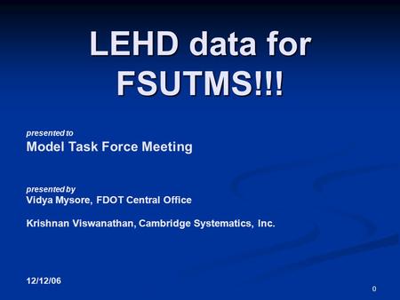 0 presented to Model Task Force Meeting presented by Vidya Mysore, FDOT Central Office Krishnan Viswanathan, Cambridge Systematics, Inc. 12/12/06 LEHD.
