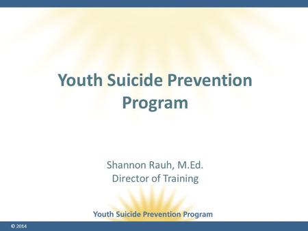 © 2014 Shannon Rauh, M.Ed. Director of Training Youth Suicide Prevention Program.