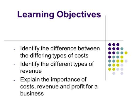 Learning Objectives - Identify the difference between the differing types of costs - Identify the different types of revenue - Explain the importance of.
