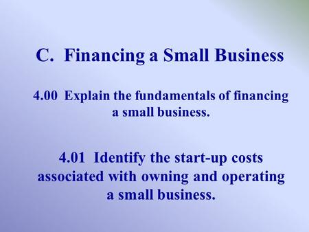 C. Financing a Small Business 4.00 Explain the fundamentals of financing a small business. 4.01 Identify the start-up costs associated with owning and.