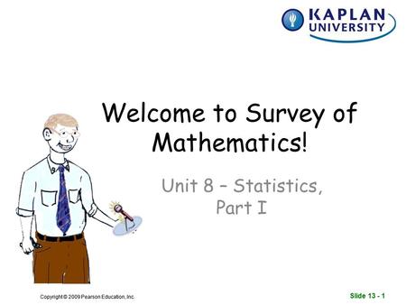 Slide 13 - 1 Copyright © 2009 Pearson Education, Inc. Slide 13 - 1 Copyright © 2009 Pearson Education, Inc. Welcome to Survey of Mathematics! Unit 8 –