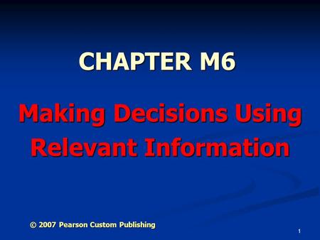 1 CHAPTER M6 Making Decisions Using Relevant Information © 2007 Pearson Custom Publishing.