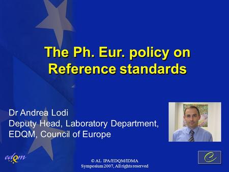 © AL IPA/EDQM/IDMA Symposium 2007, All rights reserved The Ph. Eur. policy on Reference standards Dr Andrea Lodi Deputy Head, Laboratory Department, EDQM,