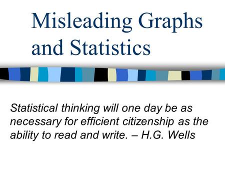 Misleading Graphs and Statistics Statistical thinking will one day be as necessary for efficient citizenship as the ability to read and write. – H.G. Wells.