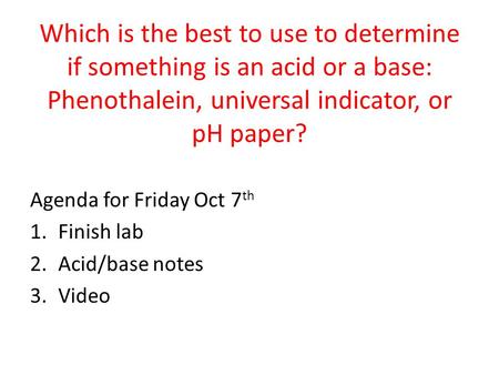Which is the best to use to determine if something is an acid or a base: Phenothalein, universal indicator, or pH paper? Agenda for Friday Oct 7th Finish.