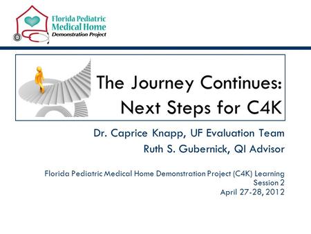 The Journey Continues: Next Steps for C4K Dr. Caprice Knapp, UF Evaluation Team Ruth S. Gubernick, QI Advisor Florida Pediatric Medical Home Demonstration.