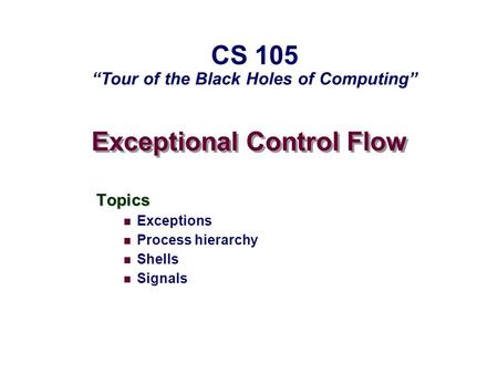 Exceptional Control Flow Topics Exceptions Process hierarchy Shells Signals CS 105 “Tour of the Black Holes of Computing”
