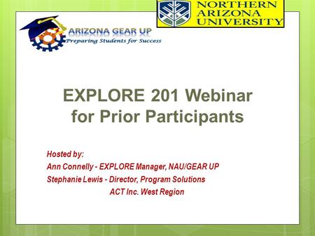 EXPLORE 201 Webinar for Prior Participants Hosted by: Ann Connelly - EXPLORE Manager, NAU/GEAR UP Stephanie Lewis - Director, Program Solutions ACT Inc.