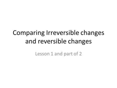Comparing Irreversible changes and reversible changes