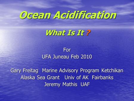 Ocean Acidification What Is It ? For UFA Juneau Feb 2010 Gary Freitag Marine Advisory Program Ketchikan Alaska Sea Grant Univ of AK Fairbanks Jeremy Mathis.