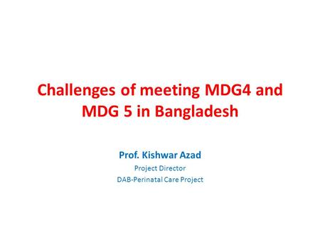 Challenges of meeting MDG4 and MDG 5 in Bangladesh Prof. Kishwar Azad Project Director DAB-Perinatal Care Project.