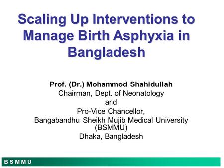 B S M M U Scaling Up Interventions to Manage Birth Asphyxia in Bangladesh Prof. (Dr.) Mohammod Shahidullah Chairman, Dept. of Neonatology and Pro-Vice.