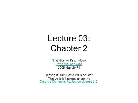 Lecture 03: Chapter 2 Statistics for Psychology David Wallace Croft 2005 May 20 Fri Copyright 2005 David Wallace Croft This work is licensed under the.