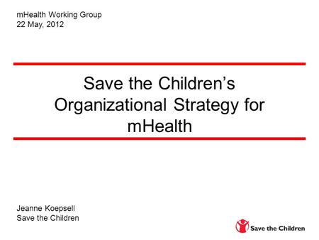 Save the Children’s Organizational Strategy for mHealth Jeanne Koepsell Save the Children mHealth Working Group 22 May, 2012.