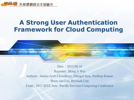 多媒體網路安全實驗室 A Strong User Authentication Framework for Cloud Computing Date ： 2012.08.10 Reporter : Hong Ji Wei Authors : Amlan Jyoti Choudhury, Mangal.