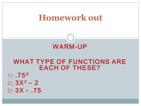 WARM-UP WHAT TYPE OF FUNCTIONS ARE EACH OF THESE? 1).75 X 2) 3X 2 – 2 3) 3X -.75 Homework out.