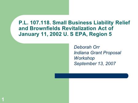 1 P.L. 107.118. Small Business Liability Relief and Brownfields Revitalization Act of January 11, 2002 U. S EPA, Region 5 Deborah Orr Indiana Grant Proposal.