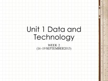 WEEK 2 (16 -19 SEPTEMBER 2013) Unit 1 Data and Technology.