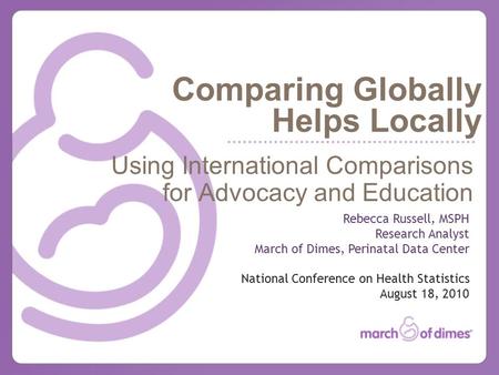 Comparing Globally Helps Locally Using International Comparisons for Advocacy and Education Rebecca Russell, MSPH Research Analyst March of Dimes, Perinatal.