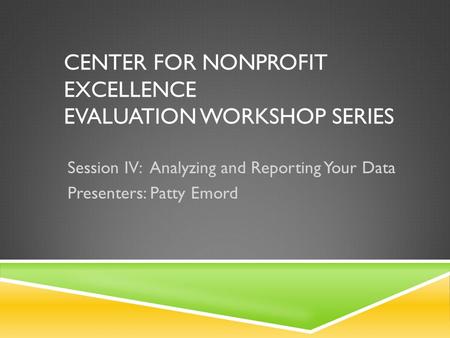 CENTER FOR NONPROFIT EXCELLENCE EVALUATION WORKSHOP SERIES Session IV: Analyzing and Reporting Your Data Presenters: Patty Emord.