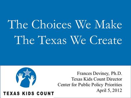 The Choices We Make The Texas We Create Frances Deviney, Ph.D. Texas Kids Count Director Center for Public Policy Priorities April 5, 2012.