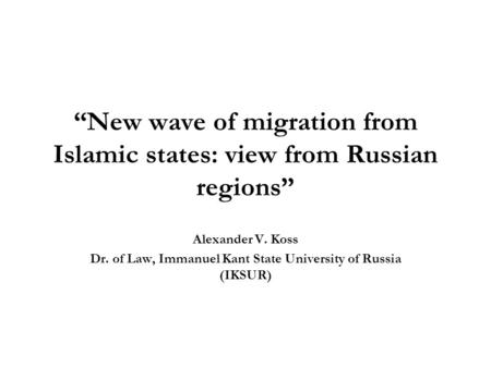 “New wave of migration from Islamic states: view from Russian regions” Alexander V. Koss Dr. of Law, Immanuel Kant State University of Russia (IKSUR)