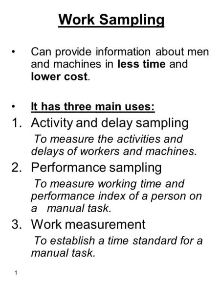 1 Work Sampling Can provide information about men and machines in less time and lower cost. It has three main uses: 1.Activity and delay sampling To measure.