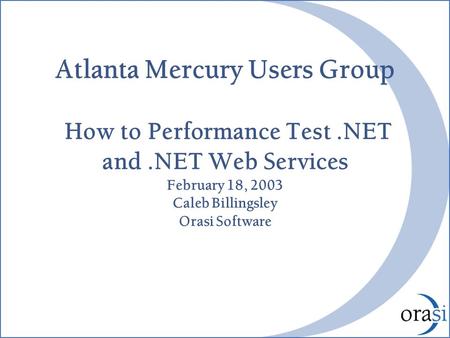 Atlanta Mercury Users Group How to Performance Test.NET and.NET Web Services February 18, 2003 Caleb Billingsley Orasi Software.