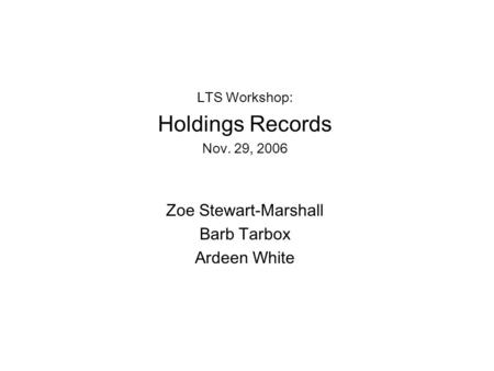 LTS Workshop: Holdings Records Nov. 29, 2006 Zoe Stewart-Marshall Barb Tarbox Ardeen White.