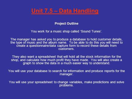 Unit 7.5 – Data Handling Project Outline You work for a music shop called ‘Sound Tunes’. The manager has asked you to produce a database to hold customer.
