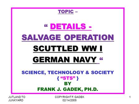 JUTLAND TO JUNKYARD COPYRIGHT F. GADEK 02/14/2005 1 TOPIC – DETAILS - “ DETAILS - SALVAGE OPERATION SCUTTLED WW I GERMAN NAVY GERMAN NAVY “ SCIENCE, TECHNOLOGY.