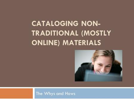 CATALOGING NON- TRADITIONAL (MOSTLY ONLINE) MATERIALS The Whys and Hows.